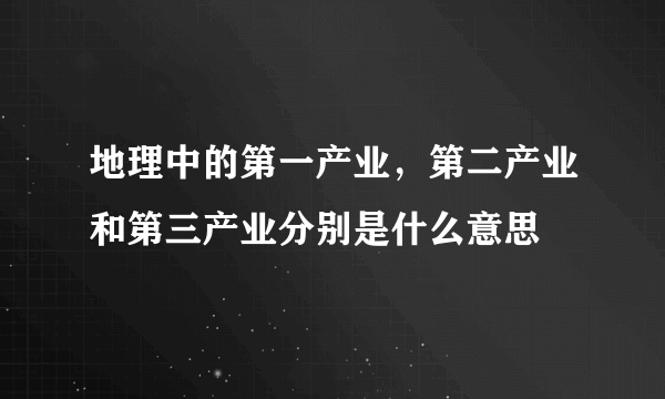 地理中的第一产业，第二产业和第三产业分别是什么意思