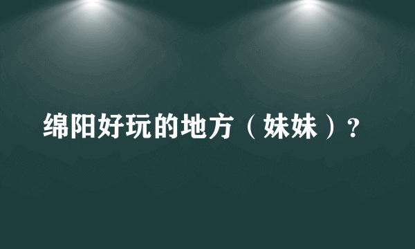 绵阳好玩的地方（妹妹）？