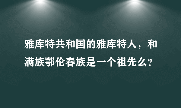 雅库特共和国的雅库特人，和满族鄂伦春族是一个祖先么？