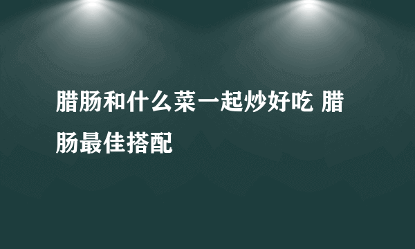 腊肠和什么菜一起炒好吃 腊肠最佳搭配