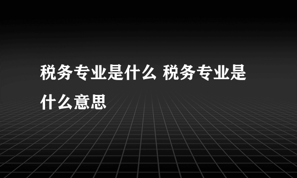 税务专业是什么 税务专业是什么意思