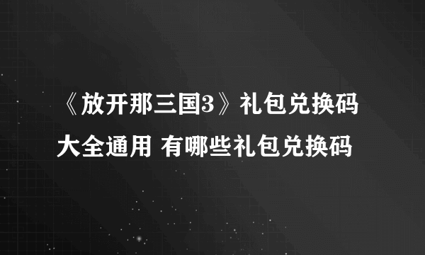 《放开那三国3》礼包兑换码大全通用 有哪些礼包兑换码