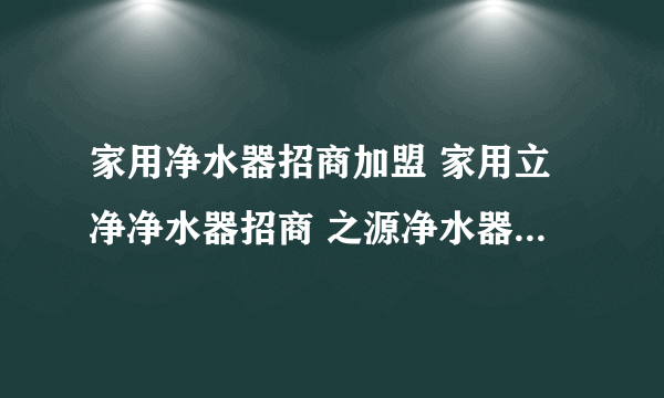 家用净水器招商加盟 家用立净净水器招商 之源净水器招商会，怎么样？有什么不一样？