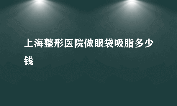 上海整形医院做眼袋吸脂多少钱