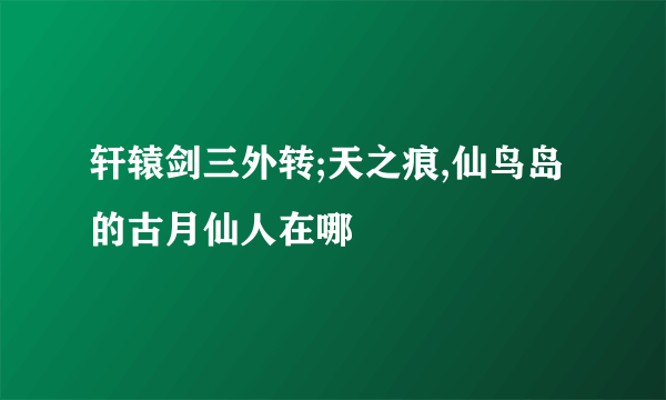 轩辕剑三外转;天之痕,仙鸟岛的古月仙人在哪