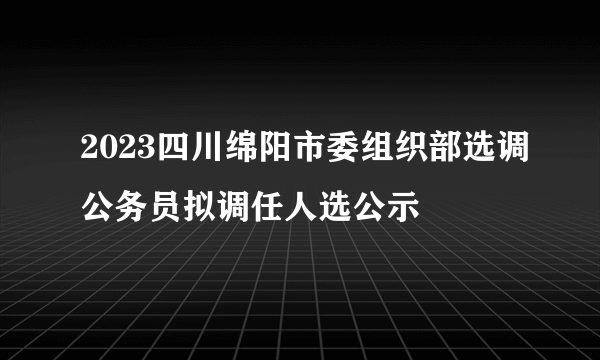 2023四川绵阳市委组织部选调公务员拟调任人选公示