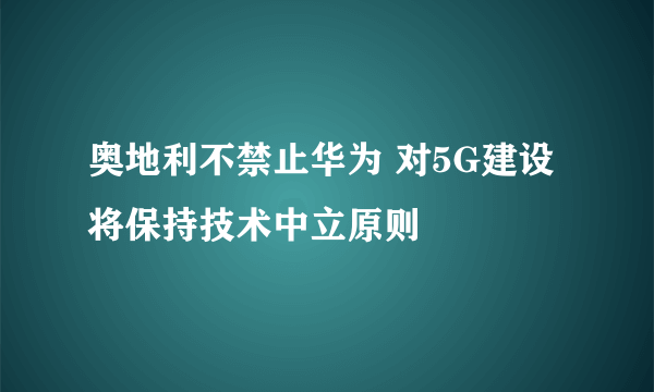 奥地利不禁止华为 对5G建设将保持技术中立原则