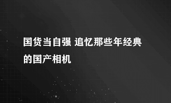 国货当自强 追忆那些年经典的国产相机