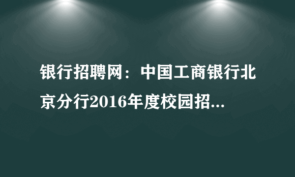 银行招聘网：中国工商银行北京分行2016年度校园招聘800人公告