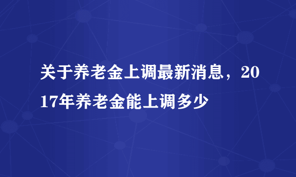 关于养老金上调最新消息，2017年养老金能上调多少