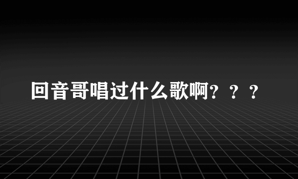 回音哥唱过什么歌啊？？？