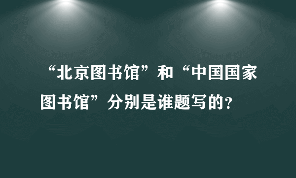 “北京图书馆”和“中国国家图书馆”分别是谁题写的？