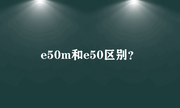 e50m和e50区别？