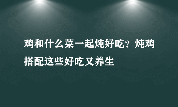 鸡和什么菜一起炖好吃？炖鸡搭配这些好吃又养生