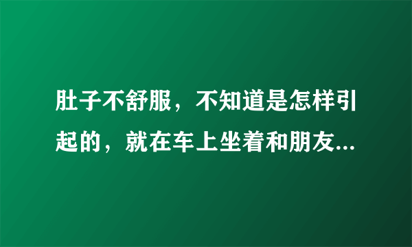 肚子不舒服，不知道是怎样引起的，就在车上坐着和朋友聊天，突然就感觉不舒服了