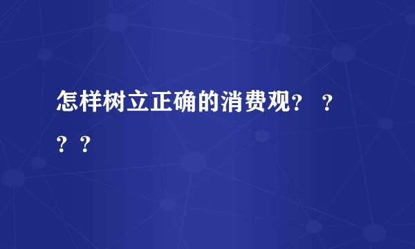 怎样树立正确的消费观？ ？？？