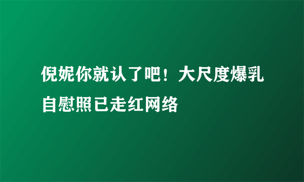 倪妮你就认了吧！大尺度爆乳自慰照已走红网络