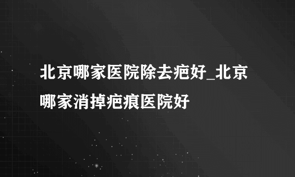 北京哪家医院除去疤好_北京哪家消掉疤痕医院好